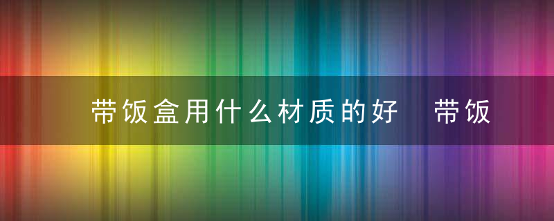 带饭盒用什么材质的好 带饭盒用哪种材质的好